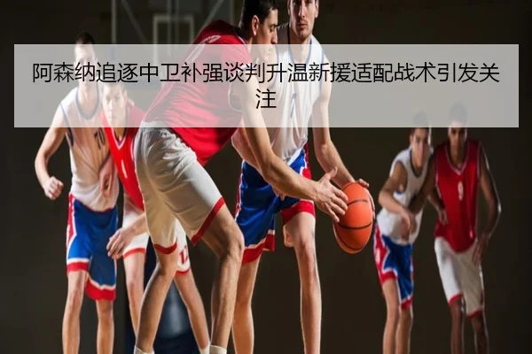 阿森纳追逐中卫补强谈判升温新援适配战术引发关注