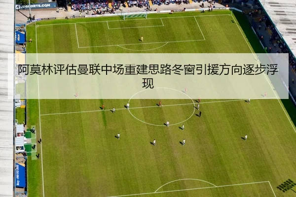 阿莫林评估曼联中场重建思路冬窗引援方向逐步浮现