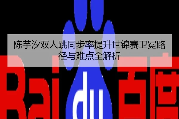 陈芋汐双人跳同步率提升世锦赛卫冕路径与难点全解析